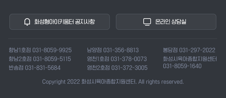 향남1호점 031-8059-9925 / 남양점 031-356-8813 / 봉담점 031-297-2022 / 향남2호점 031-8059-5115 / 영천1호점 031-378-0073 / 화성시육아종합지원센터 031-8059-1640 / 반송점 031-831-5684 / 영천2호점 031-372-3005 Copyright 2022 화성시육아종합지원센터. All rights reserved.